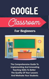 Google Classroom For Beginners: The Comprehensive Guide To Implementing And Innovating Teaching Skills To Better The Quality Of Your Lessons And Motivate Your Students【電子書籍】[ Voltaire Lumiere ]