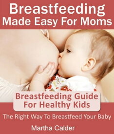Breastfeeding Made Easy For Moms: Breastfeeding Guide For Healthy Kids, The Right Way To Breastfeed Your Baby【電子書籍】[ Martha Calder ]