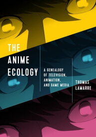 The Anime Ecology A Genealogy of Television, Animation, and Game Media【電子書籍】[ Thomas Lamarre ]