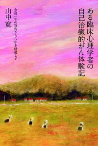 ある臨床心理学者の自己治癒的がん体験記　余命一年の宣告から六年を経過して