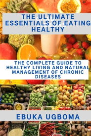 The Ultimate Essentials Of Eating Healthy The Complete Guide To Healthy Living And Natural Management Of Chronic Diseases【電子書籍】[ Ebuka Ugboma ]