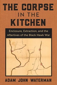 The Corpse in the Kitchen Enclosure, Extraction, and the Afterlives of the Black Hawk War【電子書籍】[ Adam John Waterman ]