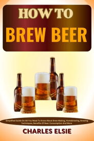 HOW TO BREW BEER Simplified Guide On All You Need To Know About Brew Making, Homebrewing, Brewing Techniques, Benefits Of Beer Consumption And More【電子書籍】[ Charles Elsie ]