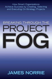 Breaking Through the Project Fog How Smart Organizations Achieve Success by Creating, Selecting and Executing On-Strategy Projects【電子書籍】[ James Norrie ]