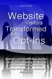 Website Visitors Transformed Into Opt-Ins Build Your List Fast With These Surefire Tips For Online Marketing That Will Help You Get Regular Visitors On Your Website To Opt In To Your Email List Without Fail!【電子書籍】[ Luke W. Philips ]