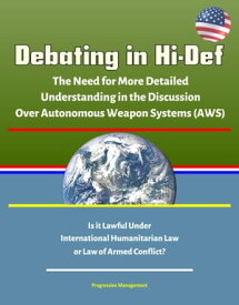 Debating in Hi-Def: The Need for More Detailed Understanding in the Discussion Over Autonomous Weapon Systems (AWS) - Is it Lawful Under International Humanitarian Law or Law of Armed Conflict?【電子書籍】[ Progressive Management ]