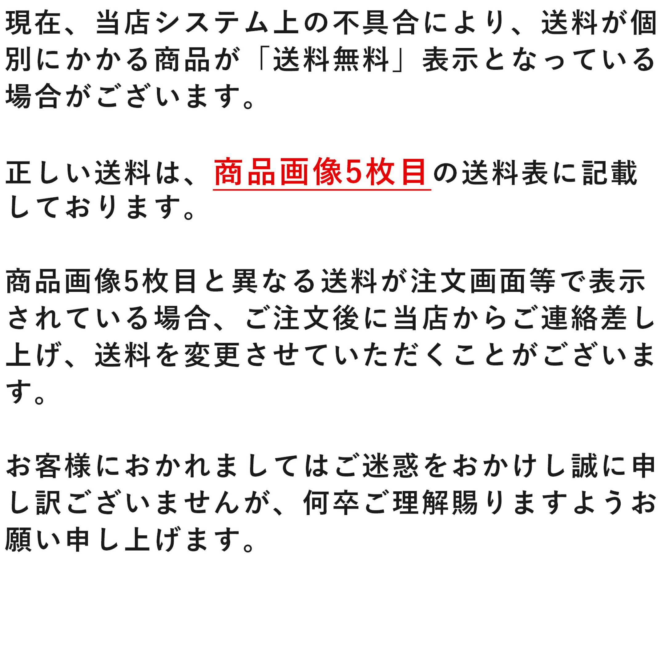 現在、当店システム上の不具合により、送料が個別にかかる商品が「送料無料」表示となっている場合がございます。 正しい送料は、商品画像5枚目の送料表に記載しております。 商品画像5枚目と異なる送料が表示されている場合、ご注文後に当店からご連絡差し上げます。
