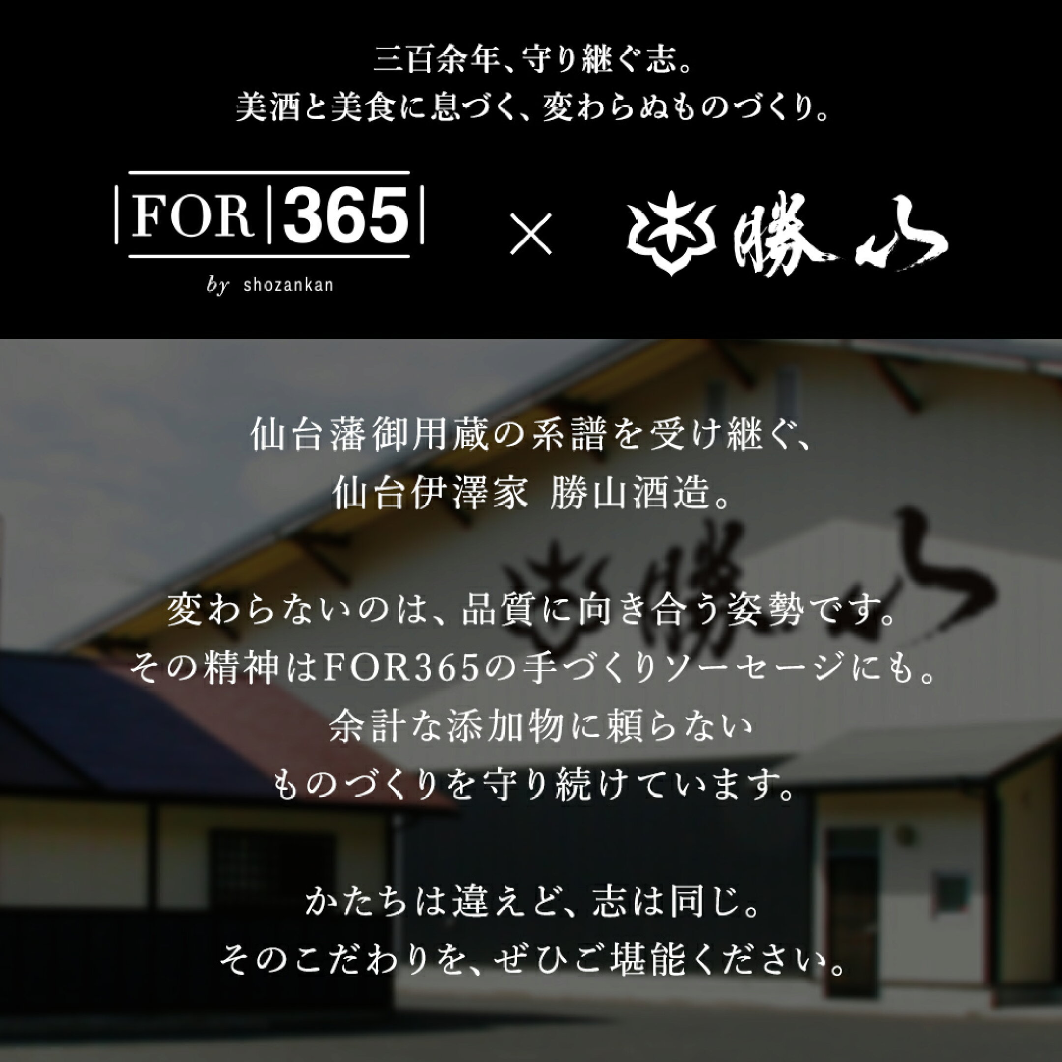 三百余年、守り継ぐ志。美酒と美食に息づく、変わらぬものづくり。仙台藩御用蔵の系譜を受け継ぐ、仙台伊澤家勝山酒造。変わらないのは、品質に向き合う姿勢です。その精神はFOR365の手作りソーセージにも。余計な添加物に頼らないモノづくりを守り続けています。