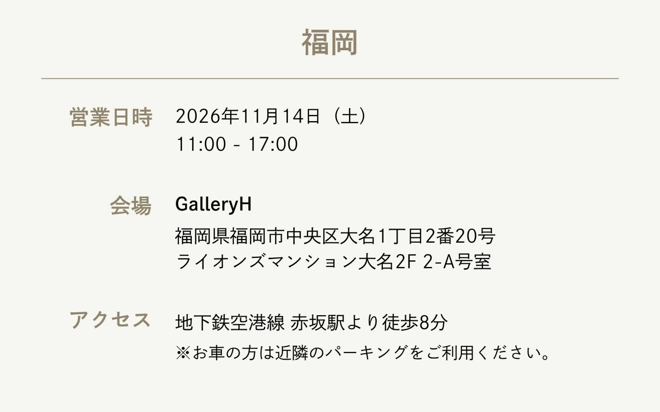 【福岡】  ・営業日時：2026年11月14日（土） 11:00 - 17:00  ・会場：GalleryH 福岡県福岡市中央区大名1丁目2番20号 ライオンズマンション大名2F 2-A号室  ・アクセス：地下鉄空港線 赤坂駅より徒歩8分