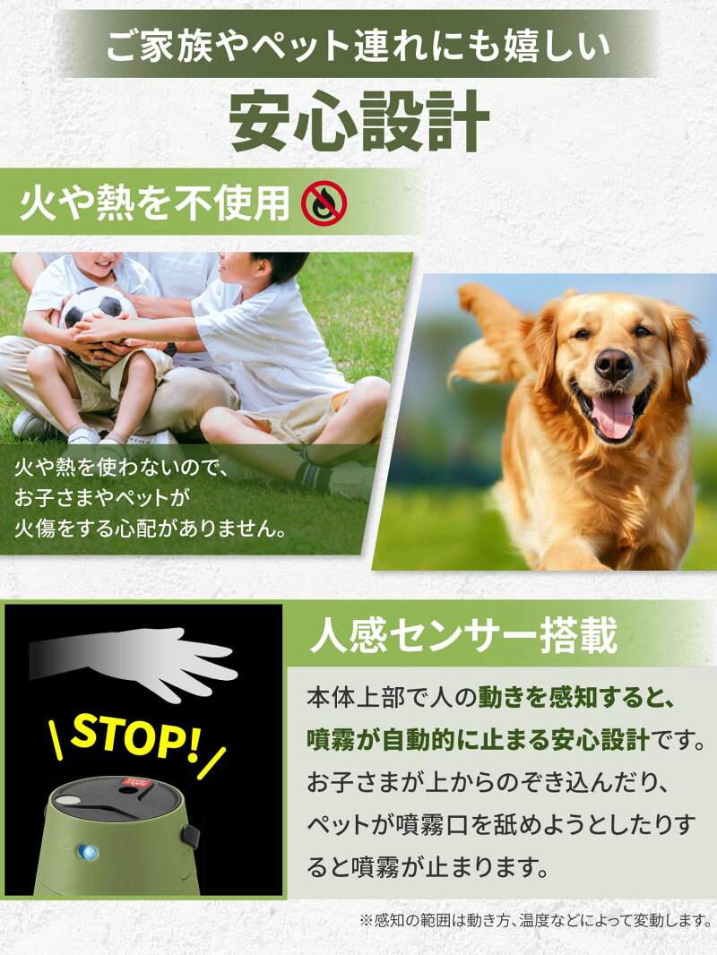 ご家族やペット連れにも嬉しい安心設計。火や熱を不使用。火や熱を使わないのでお子さまやペットが火傷する心配がありません。人感センサー搭載でご噴射による被液を防ぐことが出来ます。