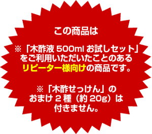 ※「木酢液500mlお試しセット」をご利用いただいたことのあるリピーター様向けの商品です。※「木酢せっけん」のおまけ2種(約20g)は付きません。