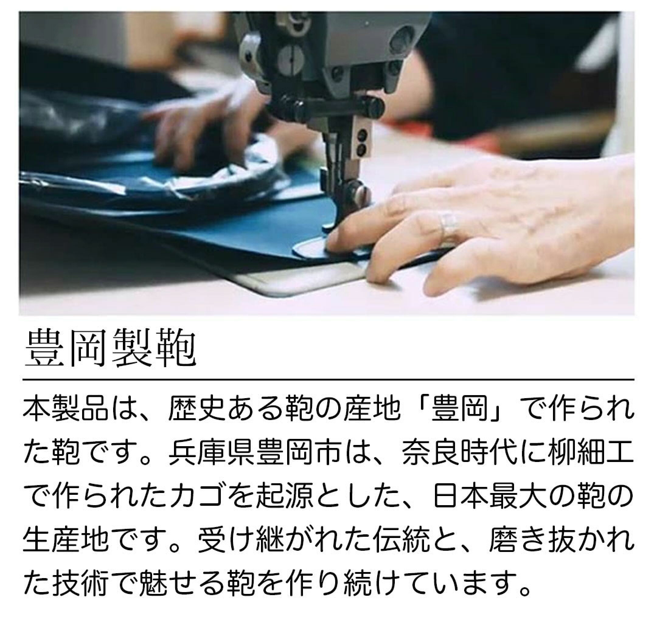 豊岡製鞄本製品は、歴史ある鞄の産地「豊岡」で作られ た鞄です。兵庫県豊岡市は、奈良時代に柳細工 で作られたカゴを起源とした、日本最大の鞄の 生産地です。受け継がれた伝統と、磨き抜かれ た技術で魅せる鞄を作り続けています。