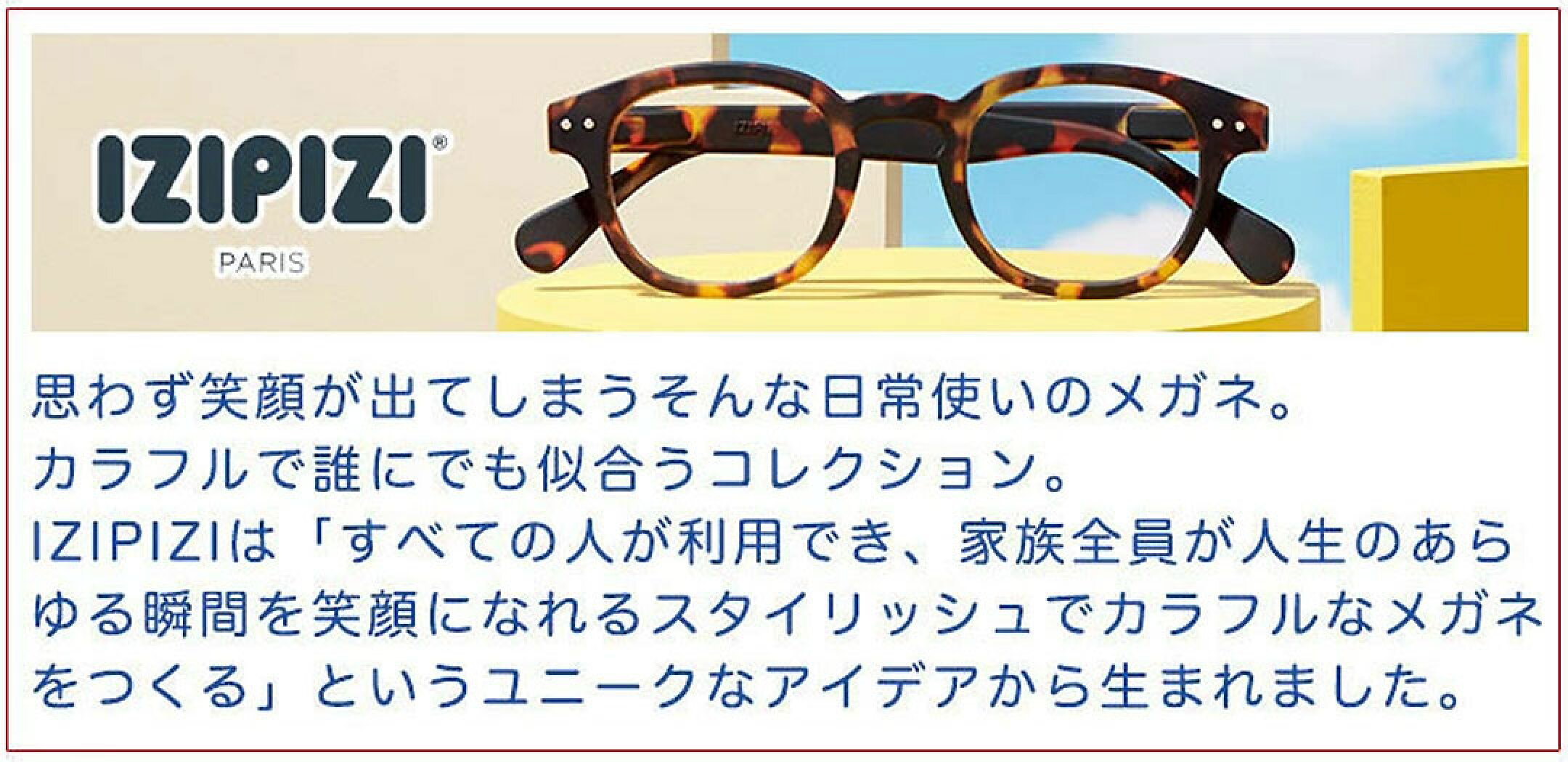思わず笑顔が出てしまうそんな日常使いの眼鏡。カラフルで、誰にでも似合うコレクション。IZIPIZIは「全ての人々が利用でき、家族全員が人生のあらゆる瞬間を笑顔になれるスタイリッシュでカラフルなメガネを作る」というユニークなアイデアから生まれました