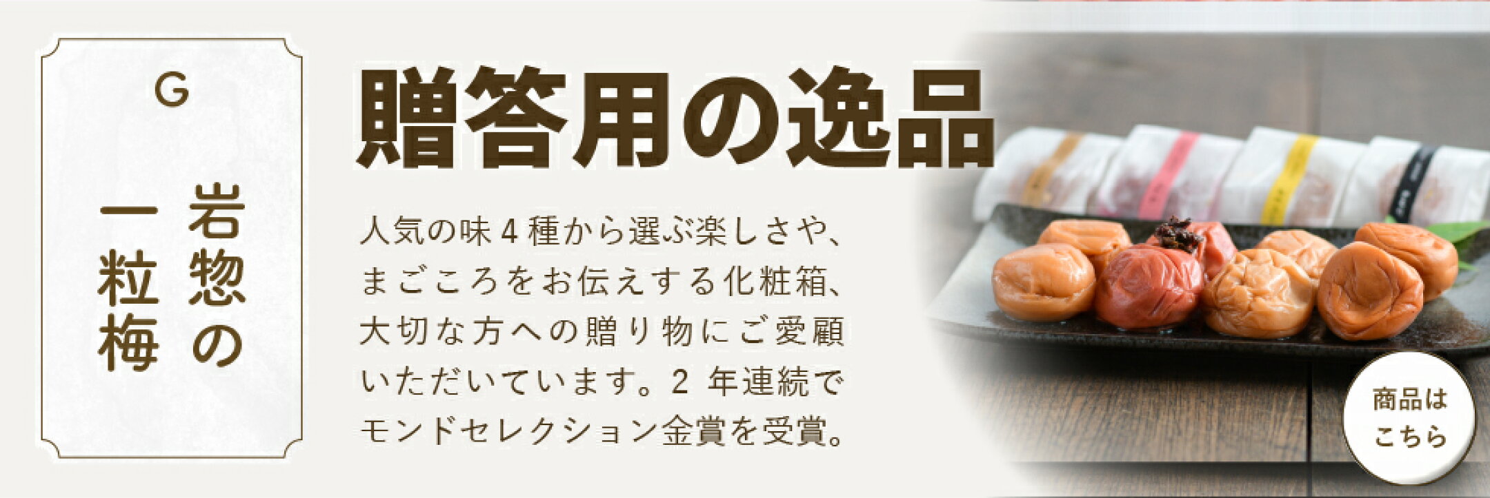 「岩惣の一粒梅」贈答用の逸品。人気の味4種から選ぶ楽しさや、まごころをお伝えする化粧箱、大切な方への贈り物にご愛顧いただいています。2年連続でモンドセレクション金賞を受賞。