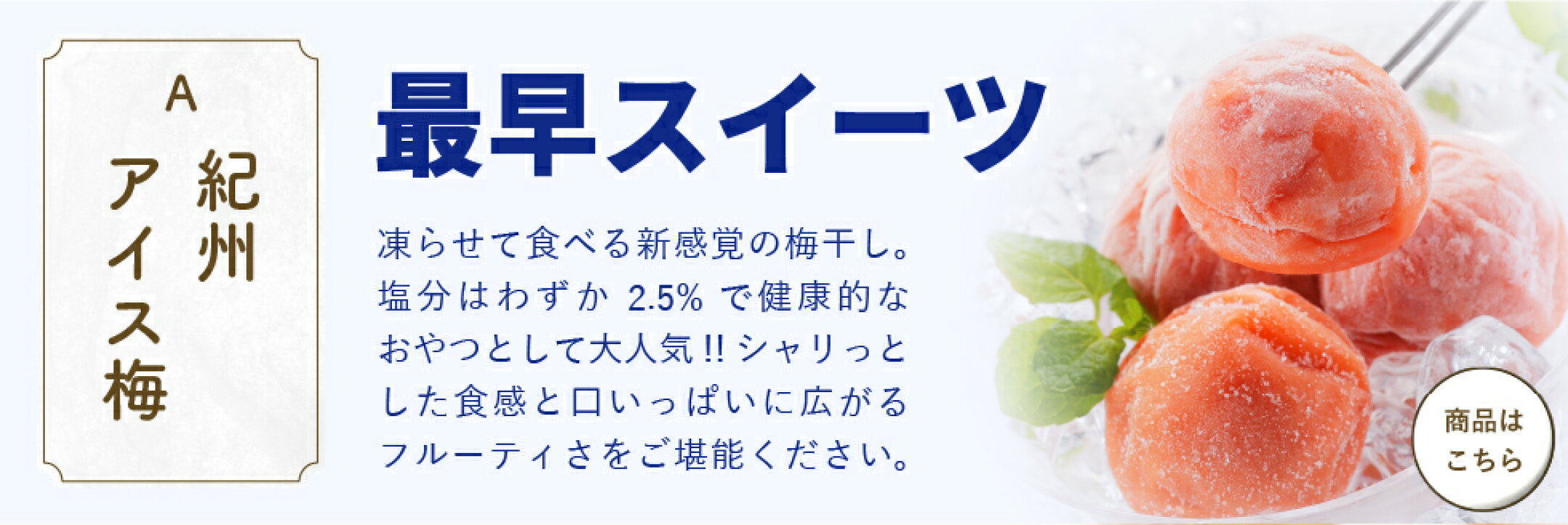 「紀州アイス梅」最早スイーツ。凍らせて食べる新感覚の梅干し。塩分はわずか2.5％で健康的なおやつとして大人気！！シャリっとした食感と口いっぱいに広がるフルーティさをご堪能ください。