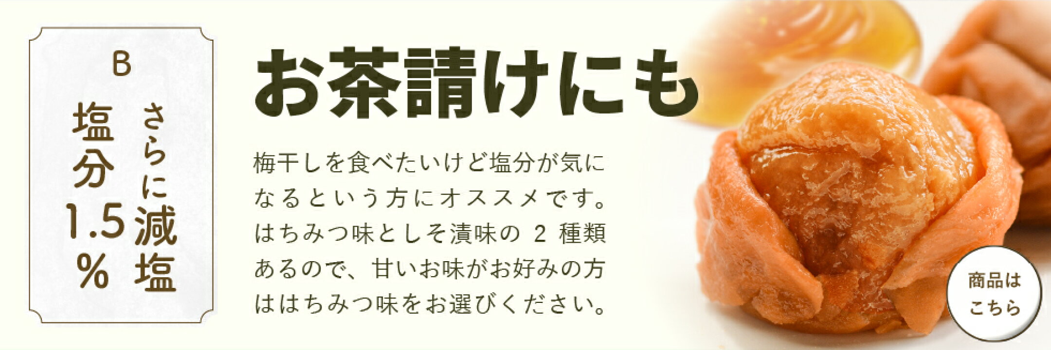 「さらに減塩、塩分1.5％」お茶請けにも。梅干しを食べたいけど塩分が気になるという方にオススメです。はちみつ味としそ漬味の2種類あるので、甘いお味がお好な方ははちみつ味をお選びください。