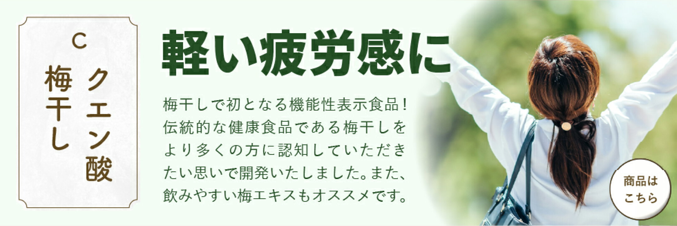 「クエン酸梅干し」軽い疲労感に。梅干しで初となる機能性表示食品！伝統的な健康食品である梅干しをより多くの方に認知していただきたい思いで開発いたしました。また、飲みやすい梅エキスもオススメです。