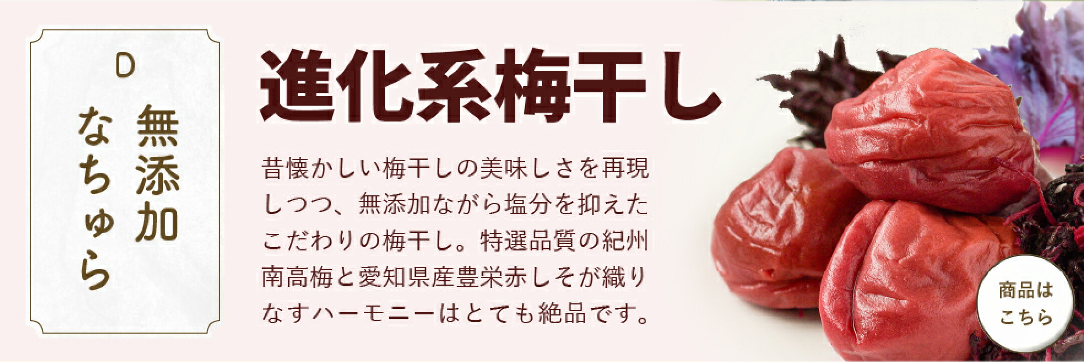 「無添加なちゅら」進化系梅干し。昔懐かしい梅干しの美味しさを再現しつつ、無添加ながら塩分を抑えたこだわりの梅干し。特選品質の紀州南高梅と愛知県産豊栄赤しそが織りなすハーモニーはとても絶品です。